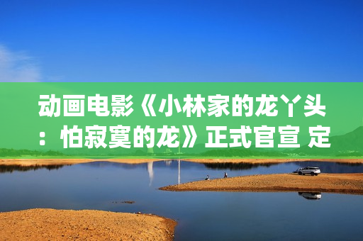 动画电影《小林家的龙丫头：怕寂寞的龙》正式官宣 定档11月7日(小林可爱到爆的动画片)