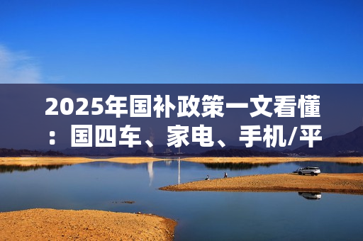 2025年国补政策一文看懂:国四车、家电、手机/平板都有补贴 2025年国补政策一文看懂:国四车、家电、手机/平板都有补贴