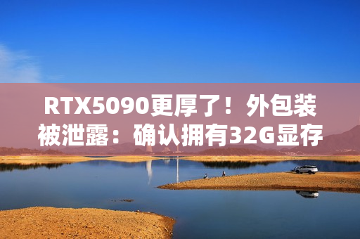 RTX5090更厚了！外包装被泄露：确认拥有32G显存！