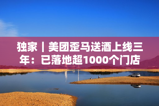 独家｜美团歪马送酒上线三年：已落地超1000个门店，明年将进入广西、贵州等省份