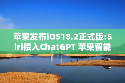苹果发布iOS18.2正式版:Siri接入ChatGPT 苹果智能扩展语言支持