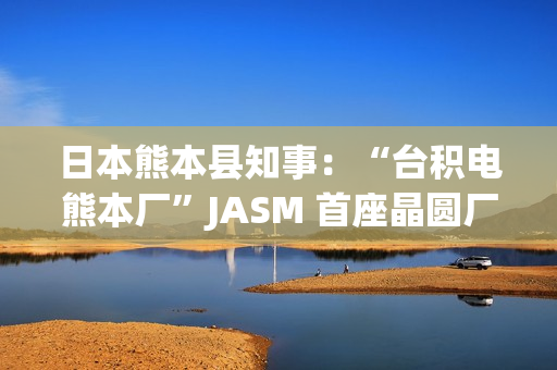 日本熊本县知事：“台积电熊本厂”JASM 首座晶圆厂已投产