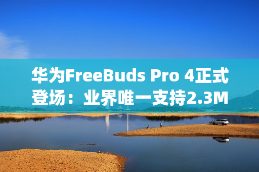 华为FreeBuds Pro 4正式登场：业界唯一支持2.3Mbps无损传输，旗舰级音质表现