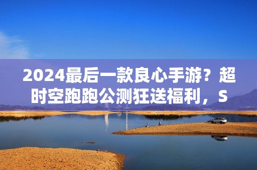 2024最后一款良心手游?超时空跑跑公测狂送福利,S角色登陆就有 2024最后一款良心手游?超时空跑跑公测狂送福利,S角色登陆就有