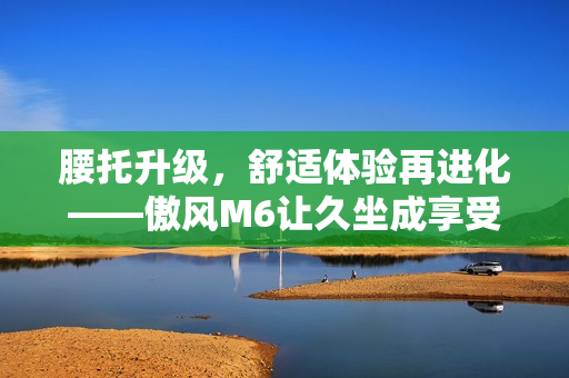 腰托升级，舒适体验再进化——傲风M6让久坐成享受