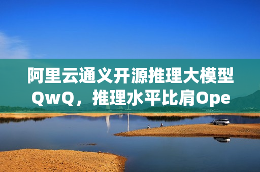 阿里云通义开源推理大模型QwQ，推理水平比肩OpenAI o1