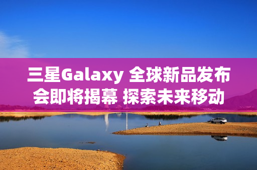 三星Galaxy 全球新品发布会即将揭幕 探索未来移动AI体验