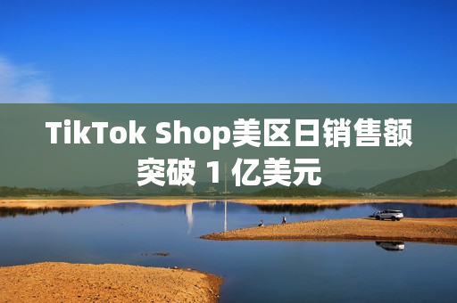 TikTok Shop美区日销售额突破 1 亿美元