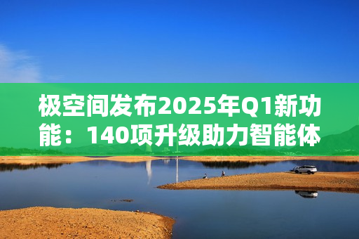 极空间发布2025年Q1新功能：140项升级助力智能体验提升