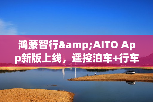 鸿蒙智行&AITO App新版上线，遥控泊车+行车报告超实用！