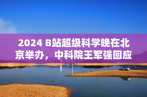 2024 B站超级科学晚在北京举办，中科院王军强回应月壤为何不外借