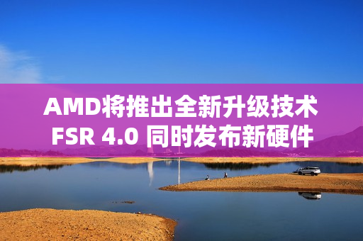 AMD将推出全新升级技术FSR 4.0 同时发布新硬件 AMD将推出全新升级技术FSR 4.0 同时发布新硬件