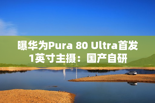 曝华为Pura 80 Ultra首发1英寸主摄：国产自研
