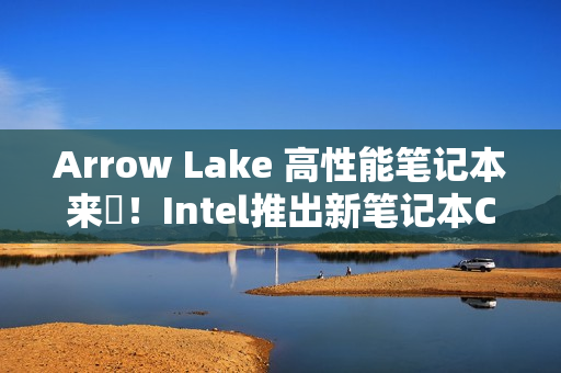 Arrow Lake 高性能笔记本来啰！Intel推出新笔记本CPU