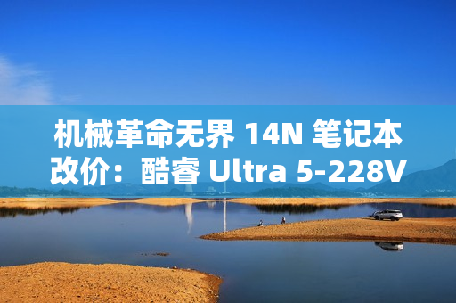机械革命无界 14N 笔记本改价：酷睿 Ultra 5-228V、32GB+1TB，5999 元
