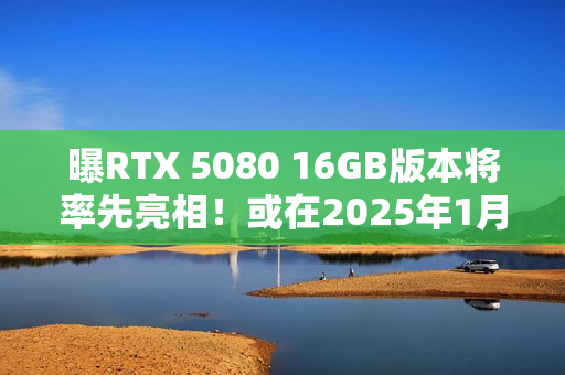 曝RTX 5080 16GB版本将率先亮相！或在2025年1月推出