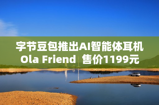 字节豆包推出AI智能体耳机Ola Friend  售价1199元