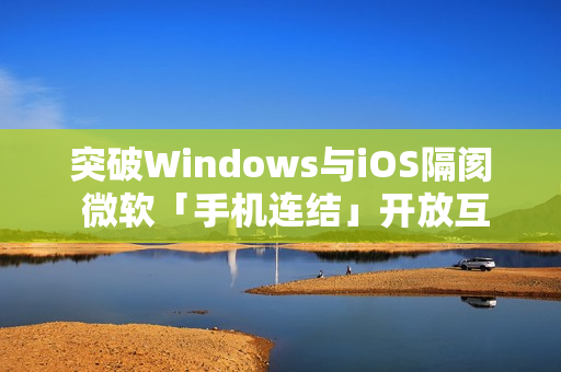 突破Windows与iOS隔阂 微软「手机连结」开放互传档案