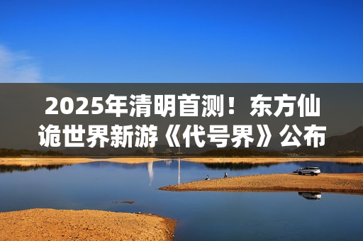 2025年清明首测！东方仙诡世界新游《代号界》公布研发近况