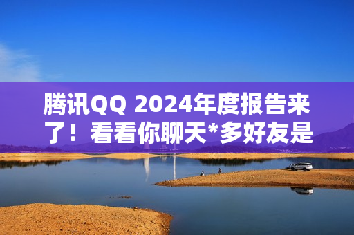 腾讯QQ 2024年度报告来了！看看你聊天*多好友是谁