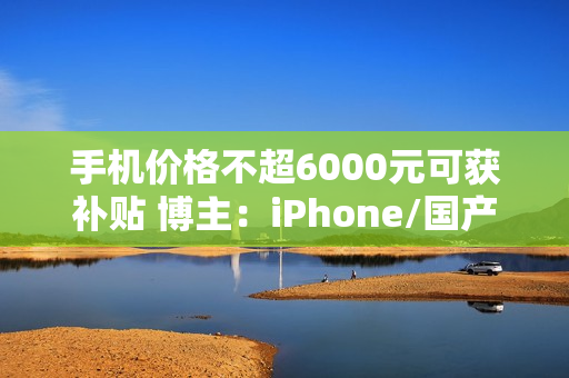 手机价格不超6000元可获补贴 博主：iPhone/国产超大杯机型都无缘