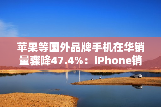 苹果等国外品牌手机在华销量骤降47.4%：iPhone销售不容乐观