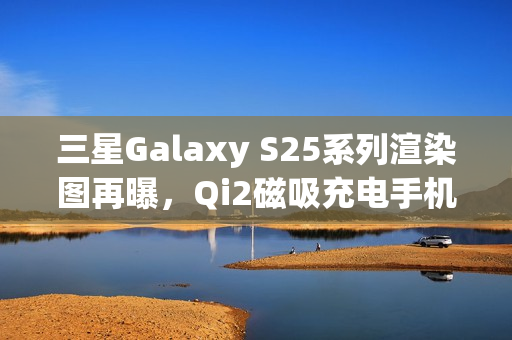 三星Galaxy S25系列渲染图再曝，Qi2磁吸充电手机壳亮相