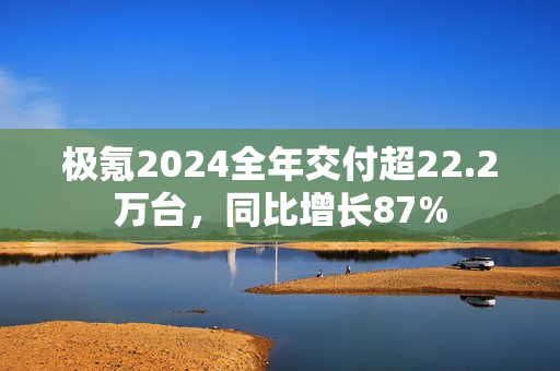 极氪2024全年交付超22.2万台，同比增长87%