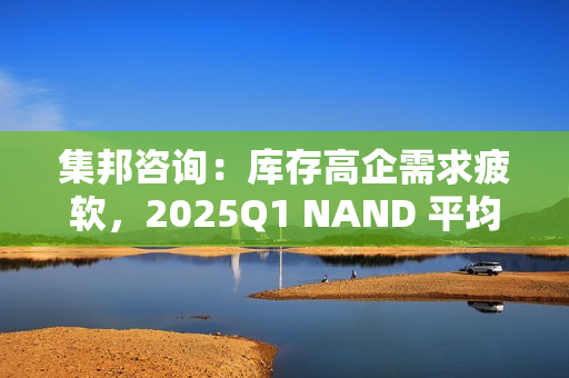 集邦咨询：库存高企需求疲软，2025Q1 NAND 平均合约价预测降 10~15%、DRAM 降 8~13%