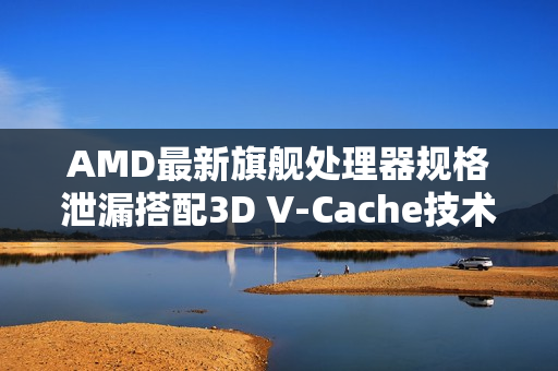 AMD最新旗舰处理器规格泄漏搭配3D V-Cache技术