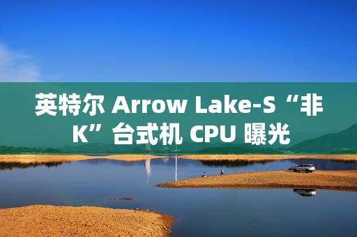 英特尔 Arrow Lake-S“非 K”台式机 CPU 曝光