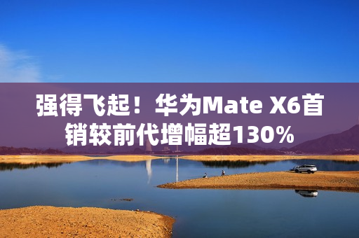 强得飞起！华为Mate X6首销较前代增幅超130%