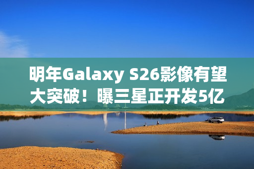 明年Galaxy S26影像有望大突破！曝三星正开发5亿像素感光元件