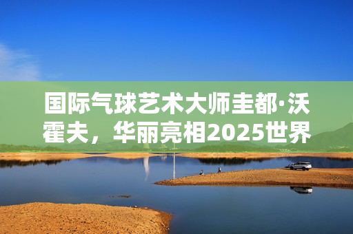 国际气球艺术大师圭都·沃霍夫,华丽亮相2025世界小丑节 国际气球艺术大师圭都·沃霍夫,华丽亮相2025世界小丑节