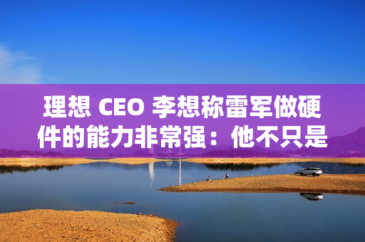 理想 CEO 李想称雷军做硬件的能力非常强：他不只是做车做好了，他的电视机、空调做得也非常好