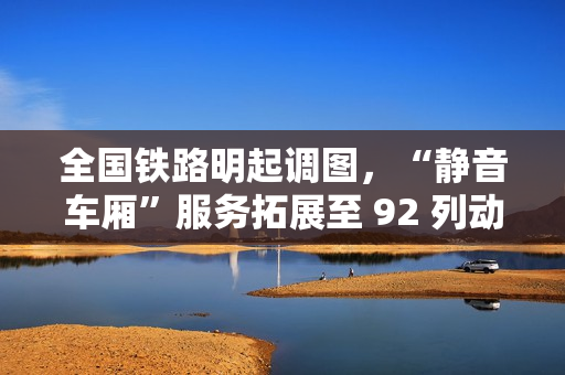 全国铁路明起调图，“静音车厢”服务拓展至 92 列动车组列车
