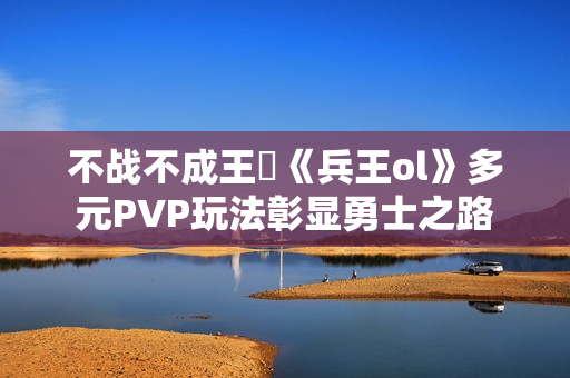 不战不成王‌《兵王ol》多元PVP玩法彰显勇士之路