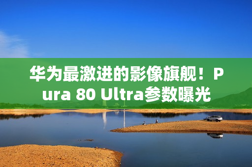 华为最激进的影像旗舰！Pura 80 Ultra参数曝光