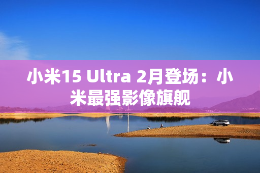 小米15 Ultra 2月登场：小米最强影像旗舰