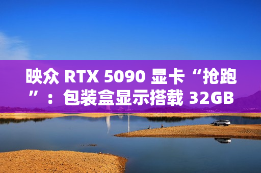 映众 RTX 5090 显卡“抢跑”：包装盒显示搭载 32GB GDDR7 显存