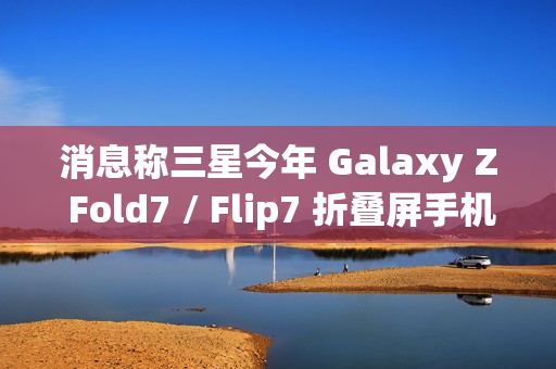 消息称三星今年 Galaxy Z Fold7 / Flip7 折叠屏手机升级改动较小，未有显著变化