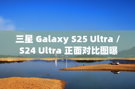 三星 Galaxy S25 Ultra / S24 Ultra 正面对比图曝光，新机更轻更薄