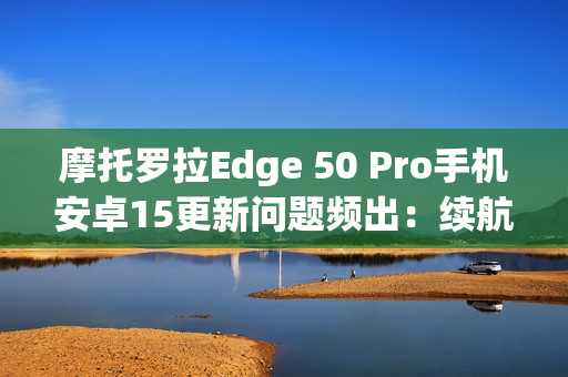 摩托罗拉Edge 50 Pro手机安卓15更新问题频出：续航暴降、相机崩溃