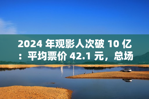 2024 年观影人次破 10 亿：平均票价 42.1 元，总场次 1.43 亿场
