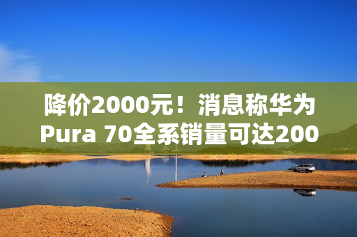 降价2000元！消息称华为Pura 70全系销量可达2000万台 标准版能占一半