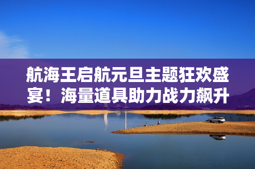 航海王启航元旦主题狂欢盛宴!海量道具助力战力飙升 航海王启航元旦主题狂欢盛宴!海量道具助力战力飙升