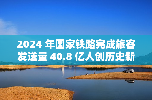 2024 年国家铁路完成旅客发送量 40.8 亿人创历史新高，同比增长 10.8%