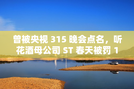 曾被央视 315 晚会点名，听花酒母公司 ST 春天被罚 120 万元