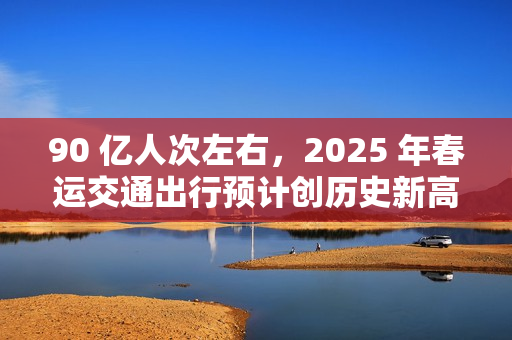 90 亿人次左右，2025 年春运交通出行预计创历史新高