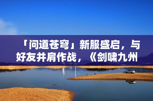 「问道苍穹」新服盛启，与好友并肩作战，《剑啸九州》等你来战！